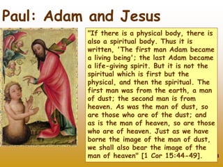 13
Paul: Adam and Jesus
"If there is a physical body, there is
also a spiritual body. Thus it is
written, 'The first man Adam became
a living being'; the last Adam became
a life-giving spirit. But it is not the
spiritual which is first but the
physical, and then the spiritual. The
first man was from the earth, a man
of dust; the second man is from
heaven. As was the man of dust, so
are those who are of the dust; and
as is the man of heaven, so are those
who are of heaven. Just as we have
borne the image of the man of dust,
we shall also bear the image of the
man of heaven" [1 Cor 15:44-49].
 
