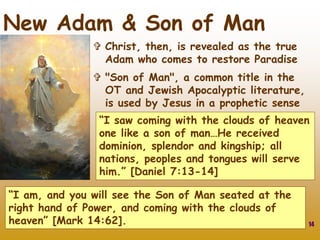 14
New Adam & Son of Man
 Christ, then, is revealed as the true
Adam who comes to restore Paradise
 "Son of Man", a common title in the
OT and Jewish Apocalyptic literature,
is used by Jesus in a prophetic sense
“I saw coming with the clouds of heaven
one like a son of man…He received
dominion, splendor and kingship; all
nations, peoples and tongues will serve
him.” [Daniel 7:13-14]
“I am, and you will see the Son of Man seated at the
right hand of Power, and coming with the clouds of
heaven” [Mark 14:62].
 