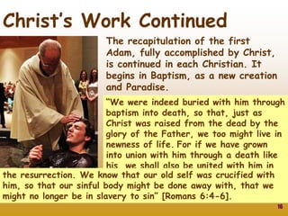 16
Christ’s Work Continued
The recapitulation of the first
Adam, fully accomplished by Christ,
is continued in each Christian. It
begins in Baptism, as a new creation
and Paradise.
“We were indeed buried with him through
baptism into death, so that, just as
Christ was raised from the dead by the
glory of the Father, we too might live in
newness of life. For if we have grown
into union with him through a death like
his, we shall also be united with him in
the resurrection. We know that our old self was crucified with
him, so that our sinful body might be done away with, that we
might no longer be in slavery to sin” [Romans 6:4-6].
 