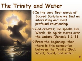17
The Trinity and Water
 In the very first words of
Sacred Scripture we find an
interesting and most
profound relationship
 God creates; He speaks His
Word; His Spirit moves over
the waters [Genesis 1:1-3]
 From the beginning, then,
there is this connection
between the Trinity (God,
Word, Spirit) and water
 