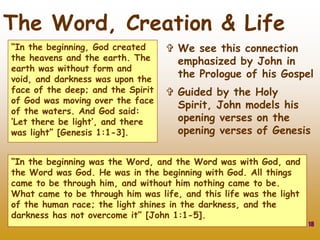 “In the beginning, God created
the heavens and the earth. The
earth was without form and
void, and darkness was upon the
face of the deep; and the Spirit
of God was moving over the face
of the waters. And God said:
‘Let there be light’, and there
was light” [Genesis 1:1-3].
18
The Word, Creation & Life
 We see this connection
emphasized by John in
the Prologue of his Gospel
 Guided by the Holy
Spirit, John models his
opening verses on the
opening verses of Genesis
“In the beginning was the Word, and the Word was with God, and
the Word was God. He was in the beginning with God. All things
came to be through him, and without him nothing came to be.
What came to be through him was life, and this life was the light
of the human race; the light shines in the darkness, and the
darkness has not overcome it” [John 1:1-5].
 