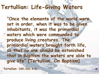 19
Tertullian: Life-Giving Waters
“Once the elements of the world were
set in order, when it was to be given
inhabitants, it was the primordial
waters which were commanded to
produce living creatures. The
primordial waters brought forth life,
so that no one should be astonished
that in Baptism the waters are able to
give life” [Tertullian, On Baptism]
Tertullian: 160-220 A.D.
 