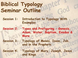 2
Biblical Typology
Seminar Outline
Session 1: Introduction to Typology With
Examples
Session 2: Types and Prefiguring – Genesis,
Adam, Water, Baptism, Exodus &
More
Session 3: Typology of Moses, Isaac, Job,
and in the Prophets
Session 4: Typology of Mary, Joseph, Jesus
and Kings
 