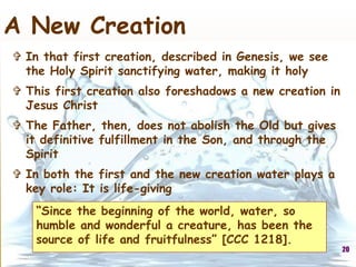 “Since the beginning of the world, water, so
humble and wonderful a creature, has been the
source of life and fruitfulness” [CCC 1218].
20
A New Creation
 In that first creation, described in Genesis, we see
the Holy Spirit sanctifying water, making it holy
 This first creation also foreshadows a new creation in
Jesus Christ
 The Father, then, does not abolish the Old but gives
it definitive fulfillment in the Son, and through the
Spirit
 In both the first and the new creation water plays a
key role: It is life-giving
 