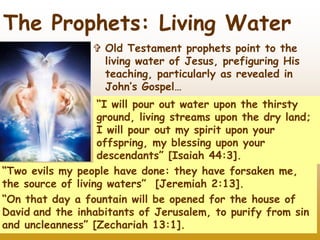 21
The Prophets: Living Water
 Old Testament prophets point to the
living water of Jesus, prefiguring His
teaching, particularly as revealed in
John’s Gospel…
“I will pour out water upon the thirsty
ground, living streams upon the dry land;
I will pour out my spirit upon your
offspring, my blessing upon your
descendants” [Isaiah 44:3].
“Two evils my people have done: they have forsaken me,
the source of living waters” [Jeremiah 2:13].
“On that day a fountain will be opened for the house of
David and the inhabitants of Jerusalem, to purify from sin
and uncleanness” [Zechariah 13:1].
 