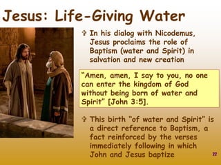 22
Jesus: Life-Giving Water
 In his dialog with Nicodemus,
Jesus proclaims the role of
Baptism (water and Spirit) in
salvation and new creation
“Amen, amen, I say to you, no one
can enter the kingdom of God
without being born of water and
Spirit” [John 3:5].
 This birth “of water and Spirit” is
a direct reference to Baptism, a
fact reinforced by the verses
immediately following in which
John and Jesus baptize
 