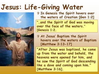 23
Jesus: Life-Giving Water
 In Genesis the Spirit hovers over
the waters of Creation [Gen 1:2]
“…and the Spirit of God was moving
over the face of the waters.”
[Genesis 1:2.
 At Jesus’ Baptism the Spirit
hovers over the waters of Baptism
[Matthew 3:13-17]
“After Jesus was baptized, he came
up from the water and behold, the
heavens were opened for him, and
he saw the Spirit of God descending
like a dove and coming upon him.”
[Matthew 3:16].
 