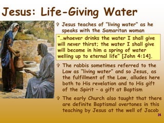 24
Jesus: Life-Giving Water
 Jesus teaches of “living water” as he
speaks with the Samaritan woman
“…whoever drinks the water I shall give
will never thirst; the water I shall give
will become in him a spring of water
welling up to eternal life” [John 4:14].
 The rabbis sometimes referred to the
Law as “living water” and so Jesus, as
the fulfillment of the Law, alludes here
both to His revelation and to His gift
of the Spirit – a gift at Baptism
 The early Church also taught that there
are definite Baptismal overtones in this
teaching by Jesus at the well of Jacob
 