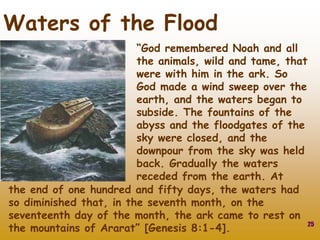 25
Waters of the Flood
“God remembered Noah and all
the animals, wild and tame, that
were with him in the ark. So
God made a wind sweep over the
earth, and the waters began to
subside. The fountains of the
abyss and the floodgates of the
sky were closed, and the
downpour from the sky was held
back. Gradually the waters
receded from the earth. At
the end of one hundred and fifty days, the waters had
so diminished that, in the seventh month, on the
seventeenth day of the month, the ark came to rest on
the mountains of Ararat” [Genesis 8:1-4].
 