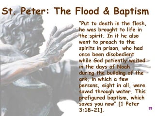 26
St. Peter: The Flood & Baptism
“Put to death in the flesh,
he was brought to life in
the spirit. In it he also
went to preach to the
spirits in prison, who had
once been disobedient
while God patiently waited
in the days of Noah
during the building of the
ark, in which a few
persons, eight in all, were
saved through water. This
prefigured baptism, which
saves you now” [1 Peter
3:18-21].
 