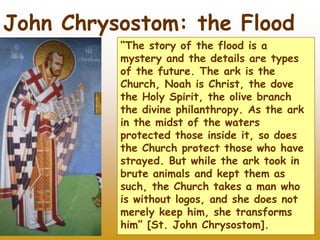 27
John Chrysostom: the Flood
“The story of the flood is a
mystery and the details are types
of the future. The ark is the
Church, Noah is Christ, the dove
the Holy Spirit, the olive branch
the divine philanthropy. As the ark
in the midst of the waters
protected those inside it, so does
the Church protect those who have
strayed. But while the ark took in
brute animals and kept them as
such, the Church takes a man who
is without logos, and she does not
merely keep him, she transforms
him” [St. John Chrysostom].
 