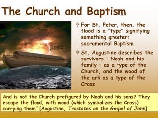 28
 For St. Peter, then, the
flood is a “type” signifying
something greater:
sacramental Baptism
 St. Augustine describes the
survivors – Noah and his
family – as a type of the
Church, and the wood of
the ark as a type of the
Cross
And is not the Church prefigured by Noah and his sons? They
escape the flood, with wood (which symbolizes the Cross)
carrying them” [Augustine, Tractates on the Gospel of John].
The Church and Baptism
 
