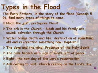 29
Types in the Flood
The Early Fathers, in the story of the flood (Genesis 5-
9), find many types of things to come.
 Noah the just, prefigures Christ
 The ark is the Church – Noah and his family are
saved; salvation through the Church
 Water brings death and life; destruction of something
old and re-creation something new: Baptism
 The dove and the wind: Presence of the Holy Spirit
 The olive branch as a sign of God’s gift of peace
 Eight: the new day of the Lord’s resurrection
 Ark coming to rest: Church resting on the Lord’s day
 