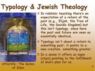 3
Typology & Jewish Theology
 In rabbinic teaching there’s an
expectation of a return of the
past (e.g., Elijah, the Tree of
Life, the Davidic Kingdom) but
this isn’t typology, since here
the past and future are seen as
essentially identical.
 Typology isn't about a return to
something past; it points to a
new creation, something greater.
 In a sense it offers us signs
(clues) pointing to the fulfillment
of God’s plan for us.
Afterlife: The Gates
of Eden
 