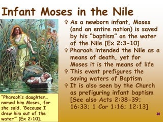 “Pharaoh’s daughter…
named him Moses, for
she said, ‘Because I
drew him out of the
water’” [Ex 2:10].
30
Infant Moses in the Nile
 As a newborn infant, Moses
(and an entire nation) is saved
by his “baptism” on the water
of the Nile [Ex 2:3-10]
 Pharaoh intended the Nile as a
means of death, yet for
Moses it is the means of life
 This event prefigures the
saving waters of Baptism
 It is also seen by the Church
as prefiguring infant baptism
[See also Acts 2:38-39;
16:33; 1 Cor 1:16; 12:13]
 