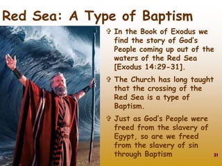  In the Book of Exodus we
find the story of God’s
People coming up out of the
waters of the Red Sea
[Exodus 14:29-31].
 The Church has long taught
that the crossing of the
Red Sea is a type of
Baptism.
 Just as God’s People were
freed from the slavery of
Egypt, so are we freed
from the slavery of sin
through Baptism 31
Red Sea: A Type of Baptism
 