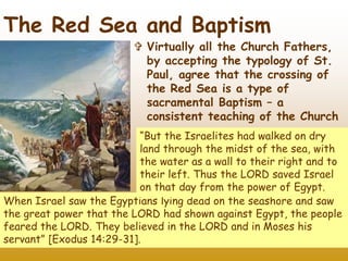 33
The Red Sea and Baptism
 Virtually all the Church Fathers,
by accepting the typology of St.
Paul, agree that the crossing of
the Red Sea is a type of
sacramental Baptism – a
consistent teaching of the Church
When Israel saw the Egyptians lying dead on the seashore and saw
the great power that the LORD had shown against Egypt, the people
feared the LORD. They believed in the LORD and in Moses his
servant” [Exodus 14:29-31].
“But the Israelites had walked on dry
land through the midst of the sea, with
the water as a wall to their right and to
their left. Thus the LORD saved Israel
on that day from the power of Egypt.
 