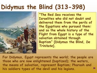 34
Didymus the Blind (313-398)
“The Red Sea receives the
Israelites who did not doubt and
delivered them from the perils of
the Egyptians who pursued them:
and so the whole history of the
Flight from Egypt is a type of the
salvation obtained through
Baptism” [Didymus the Blind, De
Trinitate].
For Didymus, Egypt represents the world; the people are
those who are now enlightened (baptized); the waters,
the means of salvation, represent Baptism; Pharaoh and
his soldiers types of the devil and his legions.
 