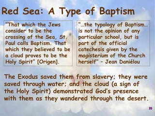 “That which the Jews
consider to be the
crossing of the Sea, St.
Paul calls Baptism. That
which they believed to be
a cloud proves to be the
Holy Spirit” [Origen].
35
Red Sea: A Type of Baptism
The Exodus saved them from slavery; they were
saved through water; and the cloud (a sign of
the Holy Spirit) demonstrated God’s presence
with them as they wandered through the desert.
“…the typology of Baptism…
is not the opinion of any
particular school, but is
part of the official
catechesis given by the
magisterium of the Church
herself” – Jean Daniélou
 
