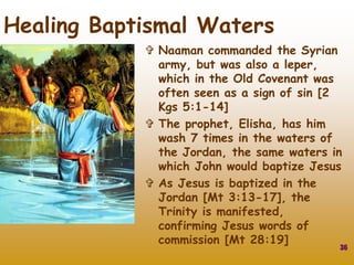  Naaman commanded the Syrian
army, but was also a leper,
which in the Old Covenant was
often seen as a sign of sin [2
Kgs 5:1-14]
 The prophet, Elisha, has him
wash 7 times in the waters of
the Jordan, the same waters in
which John would baptize Jesus
 As Jesus is baptized in the
Jordan [Mt 3:13-17], the
Trinity is manifested,
confirming Jesus words of
commission [Mt 28:19]
36
Healing Baptismal Waters
 