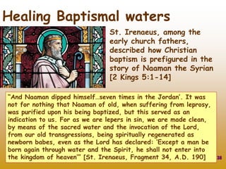 St. Irenaeus, among the
early church fathers,
described how Christian
baptism is prefigured in the
story of Naaman the Syrian
[2 Kings 5:1-14]
38
Healing Baptismal waters
“And Naaman dipped himself…seven times in the Jordan’. It was
not for nothing that Naaman of old, when suffering from leprosy,
was purified upon his being baptized, but this served as an
indication to us. For as we are lepers in sin, we are made clean,
by means of the sacred water and the invocation of the Lord,
from our old transgressions, being spiritually regenerated as
newborn babes, even as the Lord has declared: ‘Except a man be
born again through water and the Spirit, he shall not enter into
the kingdom of heaven’” [St. Irenaeus, Fragment 34, A.D. 190]
 