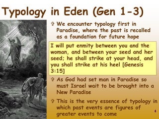 4
Typology in Eden (Gen 1-3)
 As God had set man in Paradise so
must Israel wait to be brought into a
New Paradise
 This is the very essence of typology in
which past events are figures of
greater events to come
I will put enmity between you and the
woman, and between your seed and her
seed; he shall strike at your head, and
you shall strike at his heel [Genesis
3:15]
 We encounter typology first in
Paradise, where the past is recalled
as a foundation for future hope
 