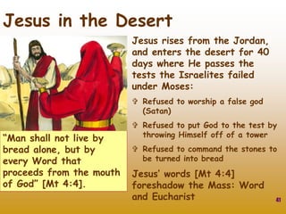 Jesus rises from the Jordan,
and enters the desert for 40
days where He passes the
tests the Israelites failed
under Moses:
 Refused to worship a false god
(Satan)
 Refused to put God to the test by
throwing Himself off of a tower
 Refused to command the stones to
be turned into bread
Jesus’ words [Mt 4:4]
foreshadow the Mass: Word
and Eucharist 41
Jesus in the Desert
“Man shall not live by
bread alone, but by
every Word that
proceeds from the mouth
of God” [Mt 4:4].
 