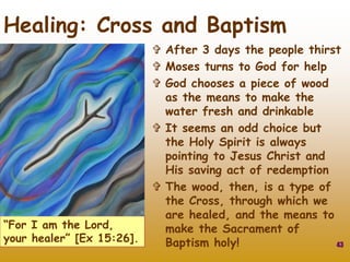  After 3 days the people thirst
 Moses turns to God for help
 God chooses a piece of wood
as the means to make the
water fresh and drinkable
 It seems an odd choice but
the Holy Spirit is always
pointing to Jesus Christ and
His saving act of redemption
 The wood, then, is a type of
the Cross, through which we
are healed, and the means to
make the Sacrament of
Baptism holy! 43
Healing: Cross and Baptism
“For I am the Lord,
your healer” [Ex 15:26].
 