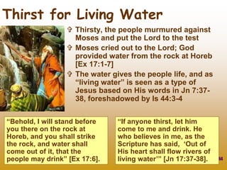 44
 Thirsty, the people murmured against
Moses and put the Lord to the test
 Moses cried out to the Lord; God
provided water from the rock at Horeb
[Ex 17:1-7]
 The water gives the people life, and as
“living water” is seen as a type of
Jesus based on His words in Jn 7:37-
38, foreshadowed by Is 44:3-4
Thirst for Living Water
“Behold, I will stand before
you there on the rock at
Horeb, and you shall strike
the rock, and water shall
come out of it, that the
people may drink” [Ex 17:6].
“If anyone thirst, let him
come to me and drink. He
who believes in me, as the
Scripture has said, ‘Out of
His heart shall flow rivers of
living water’” [Jn 17:37-38].
 