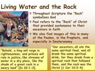  Throughout Scripture the “Rock”
symbolizes God
 Paul refers to the “Rock” of Christ
that provided sustenance to their
ancestors in faith
 We also find images of this in many
of the Psalms, in the Prophets, and
especially in Deuteronomy
45
Living Water and the Rock
“Behold, a king will reign in
righteousness, and princes will
rule in justice…like streams of
water in a dry place, like the
shade of a great rock in a
weary land” [Is 32:1-2].
“Our ancestors…all ate the
same spiritual food, and all
drank the same spiritual
drink, for they drank from a
spiritual rock that followed
them, and the rock was the
Christ [1 Cor 10:3-4].
 