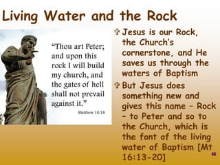 Jesus is our Rock,
the Church’s
cornerstone, and He
saves us through the
waters of Baptism
 But Jesus does
something new and
gives this name – Rock
– to Peter and so to
the Church, which is
the font of the living
water of Baptism [Mt
16:13-20]
46
Living Water and the Rock
 