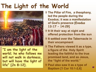 48
The Light of the World
 The Pillar of Fire, a theophany,
led the people during the
Exodus; it was a manifestation
of God’s presence [Exodus
13:17 – 14:29]
 It lit their way at night and
offered protection from the sun
 It settled over the Tabernacle in
their encampment
 The Fathers viewed it as a type,
a figure of the Holy Spirit
leading the faithful to the true
promised land, and as Jesus,
the “light of the world.”
 Paul also saw it as a type of
Baptism [1 Cor 10:1-2,6]
“I am the light of the
world; he who follows me
will not walk in darkness,
but will have the light of
life” [Jn 8:12].
 