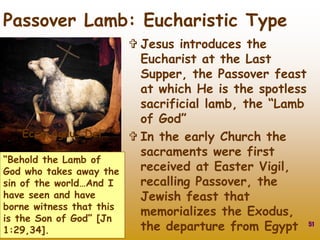  Jesus introduces the
Eucharist at the Last
Supper, the Passover feast
at which He is the spotless
sacrificial lamb, the “Lamb
of God”
 In the early Church the
sacraments were first
received at Easter Vigil,
recalling Passover, the
Jewish feast that
memorializes the Exodus,
the departure from Egypt 51
Passover Lamb: Eucharistic Type
“Ecce Agnus Dei…”
“Behold the Lamb of
God who takes away the
sin of the world…And I
have seen and have
borne witness that this
is the Son of God” [Jn
1:29,34].
 