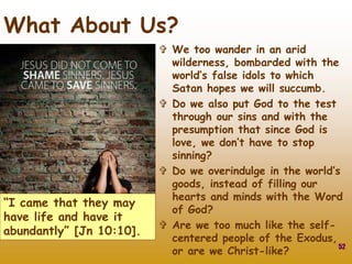  We too wander in an arid
wilderness, bombarded with the
world’s false idols to which
Satan hopes we will succumb.
 Do we also put God to the test
through our sins and with the
presumption that since God is
love, we don’t have to stop
sinning?
 Do we overindulge in the world’s
goods, instead of filling our
hearts and minds with the Word
of God?
 Are we too much like the self-
centered people of the Exodus,
or are we Christ-like? 52
What About Us?
“I came that they may
have life and have it
abundantly” [Jn 10:10].
 