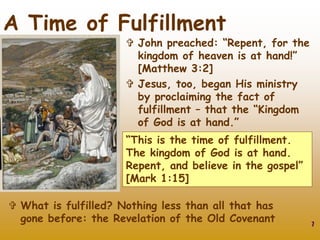 7
A Time of Fulfillment
 John preached: “Repent, for the
kingdom of heaven is at hand!”
[Matthew 3:2]
 Jesus, too, began His ministry
by proclaiming the fact of
fulfillment – that the “Kingdom
of God is at hand.”
“This is the time of fulfillment.
The kingdom of God is at hand.
Repent, and believe in the gospel”
[Mark 1:15]
 What is fulfilled? Nothing less than all that has
gone before: the Revelation of the Old Covenant
 