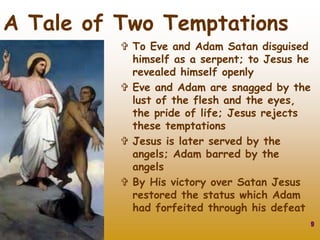 9
A Tale of Two Temptations
 To Eve and Adam Satan disguised
himself as a serpent; to Jesus he
revealed himself openly
 Eve and Adam are snagged by the
lust of the flesh and the eyes,
the pride of life; Jesus rejects
these temptations
 Jesus is later served by the
angels; Adam barred by the
angels
 By His victory over Satan Jesus
restored the status which Adam
had forfeited through his defeat
 