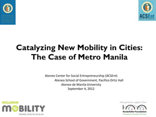 Catalyzing New Mobility in Cities:
   The Case of Metro Manila

       Ateneo Center for Social Entrepreneurship (ACSEnt)
             Ateneo School of Government, Pacifico Ortiz Hall
                 Ateneo de Manila University
                      September 4, 2012


                                                          with generous support from
 