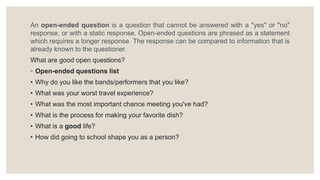 An open-ended question is a question that cannot be answered with a "yes" or "no"
response, or with a static response. Open-ended questions are phrased as a statement
which requires a longer response. The response can be compared to information that is
already known to the questioner.
What are good open questions?
◦ Open-ended questions list
• Why do you like the bands/performers that you like?
• What was your worst travel experience?
• What was the most important chance meeting you've had?
• What is the process for making your favorite dish?
• What is a good life?
• How did going to school shape you as a person?
 