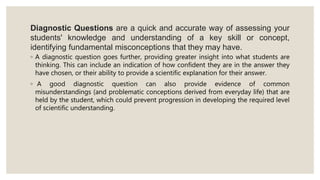 Diagnostic Questions are a quick and accurate way of assessing your
students' knowledge and understanding of a key skill or concept,
identifying fundamental misconceptions that they may have.
◦ A diagnostic question goes further, providing greater insight into what students are
thinking. This can include an indication of how confident they are in the answer they
have chosen, or their ability to provide a scientific explanation for their answer.
◦ A good diagnostic question can also provide evidence of common
misunderstandings (and problematic conceptions derived from everyday life) that are
held by the student, which could prevent progression in developing the required level
of scientific understanding.
 