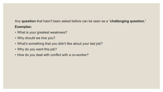 Any question that hasn't been asked before can be seen as a “challenging question,”
Examples:
• What is your greatest weakness?
• Why should we hire you?
• What's something that you didn't like about your last job?
• Why do you want this job?
• How do you deal with conflict with a co-worker?
 