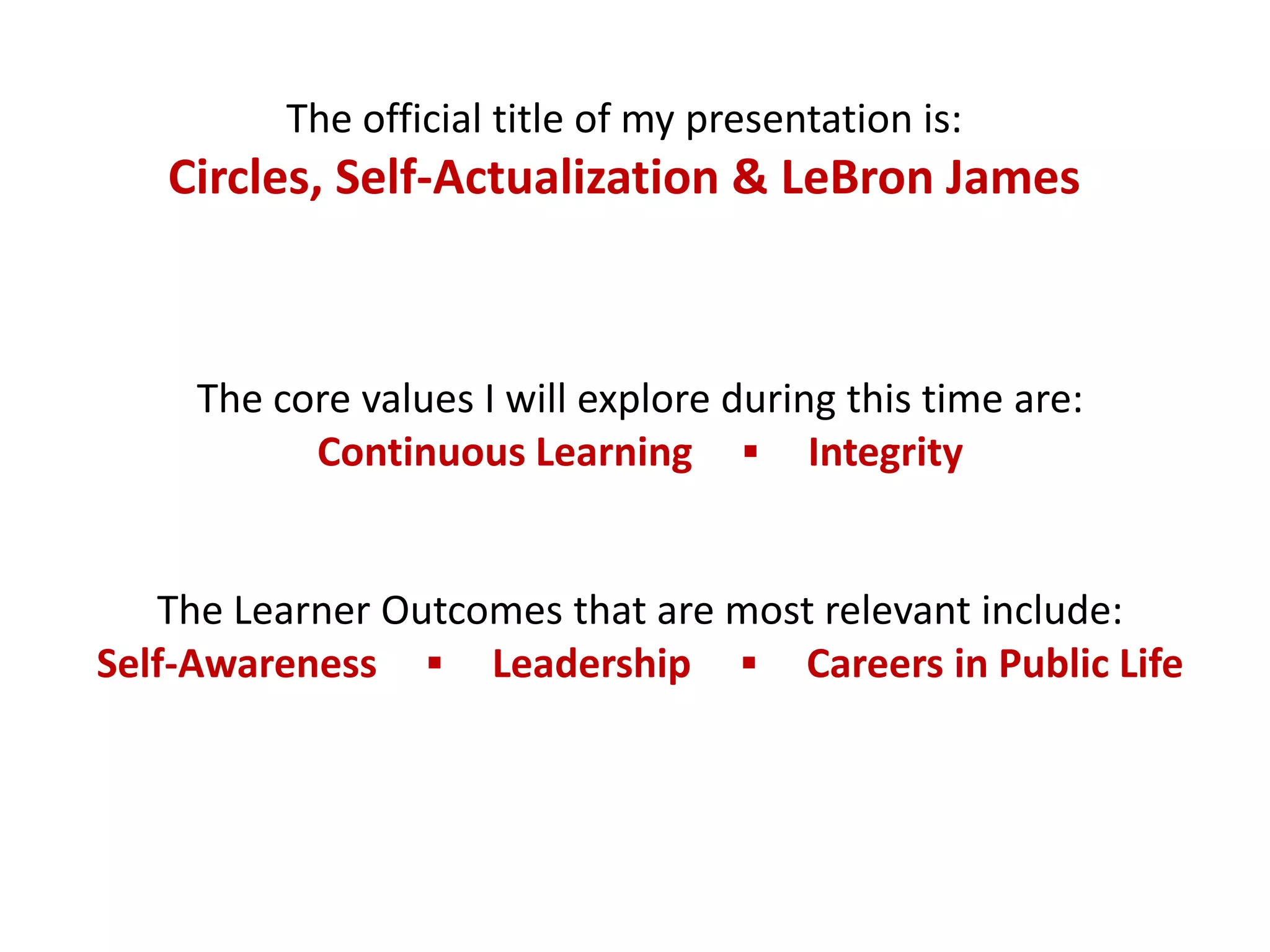 The official title of my presentation is:
   Circles, Self-Actualization & LeBron James



     The core values I will explore during this time are:
           Continuous Learning ▪ Integrity


   The Learner Outcomes that are most relevant include:
Self-Awareness ▪ Leadership ▪ Careers in Public Life
 