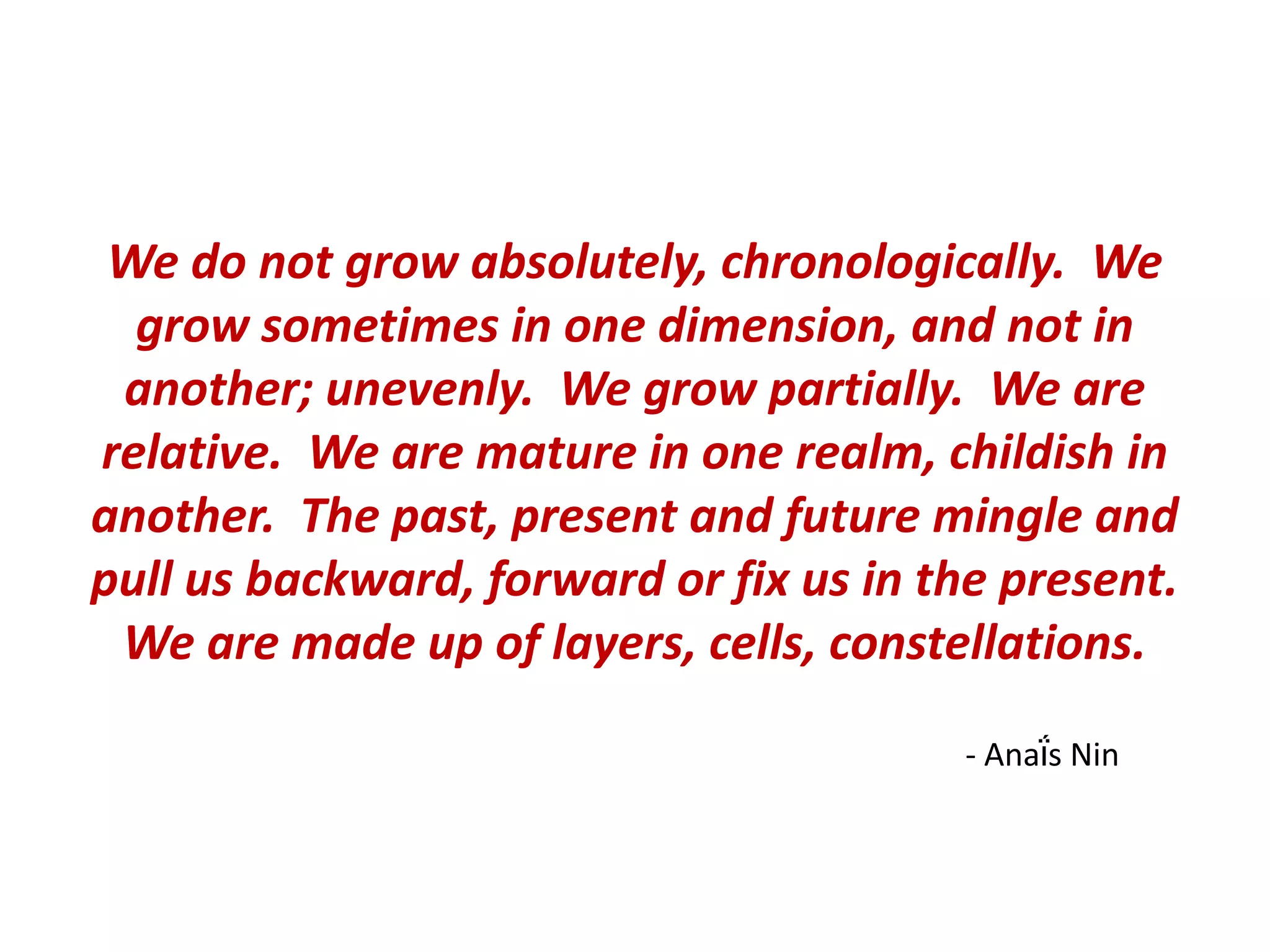 We do not grow absolutely, chronologically. We
  grow sometimes in one dimension, and not in
 another; unevenly. We grow partially. We are
relative. We are mature in one realm, childish in
another. The past, present and future mingle and
pull us backward, forward or fix us in the present.
 We are made up of layers, cells, constellations.

                                         - Anaḯs Nin
 