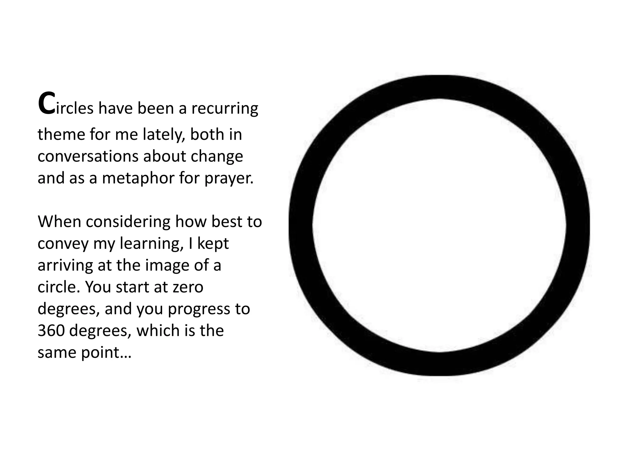 Circles have been a recurring
theme for me lately, both in
conversations about change
and as a metaphor for prayer.

When considering how best to
convey my learning, I kept
arriving at the image of a
circle. You start at zero
degrees, and you progress to
360 degrees, which is the
same point…
 