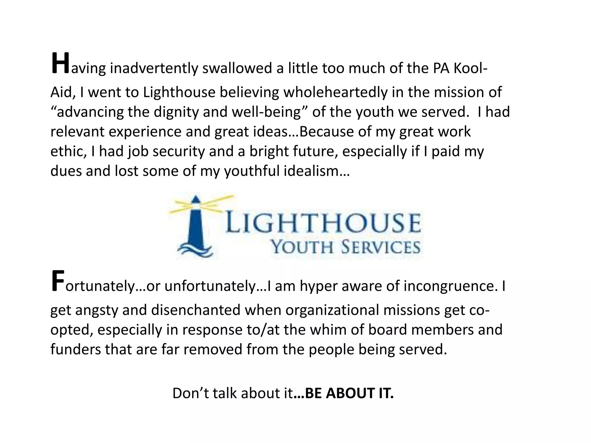Having inadvertently swallowed a little too much of the PA Kool-
Aid, I went to Lighthouse believing wholeheartedly in the mission of
“advancing the dignity and well-being” of the youth we served. I had
relevant experience and great ideas…Because of my great work
ethic, I had job security and a bright future, especially if I paid my
dues and lost some of my youthful idealism…




Fortunately…or unfortunately…I am hyper aware of incongruence. I
get angsty and disenchanted when organizational missions get co-
opted, especially in response to/at the whim of board members and
funders that are far removed from the people being served.

                  Don’t talk about it…BE ABOUT IT.
 
