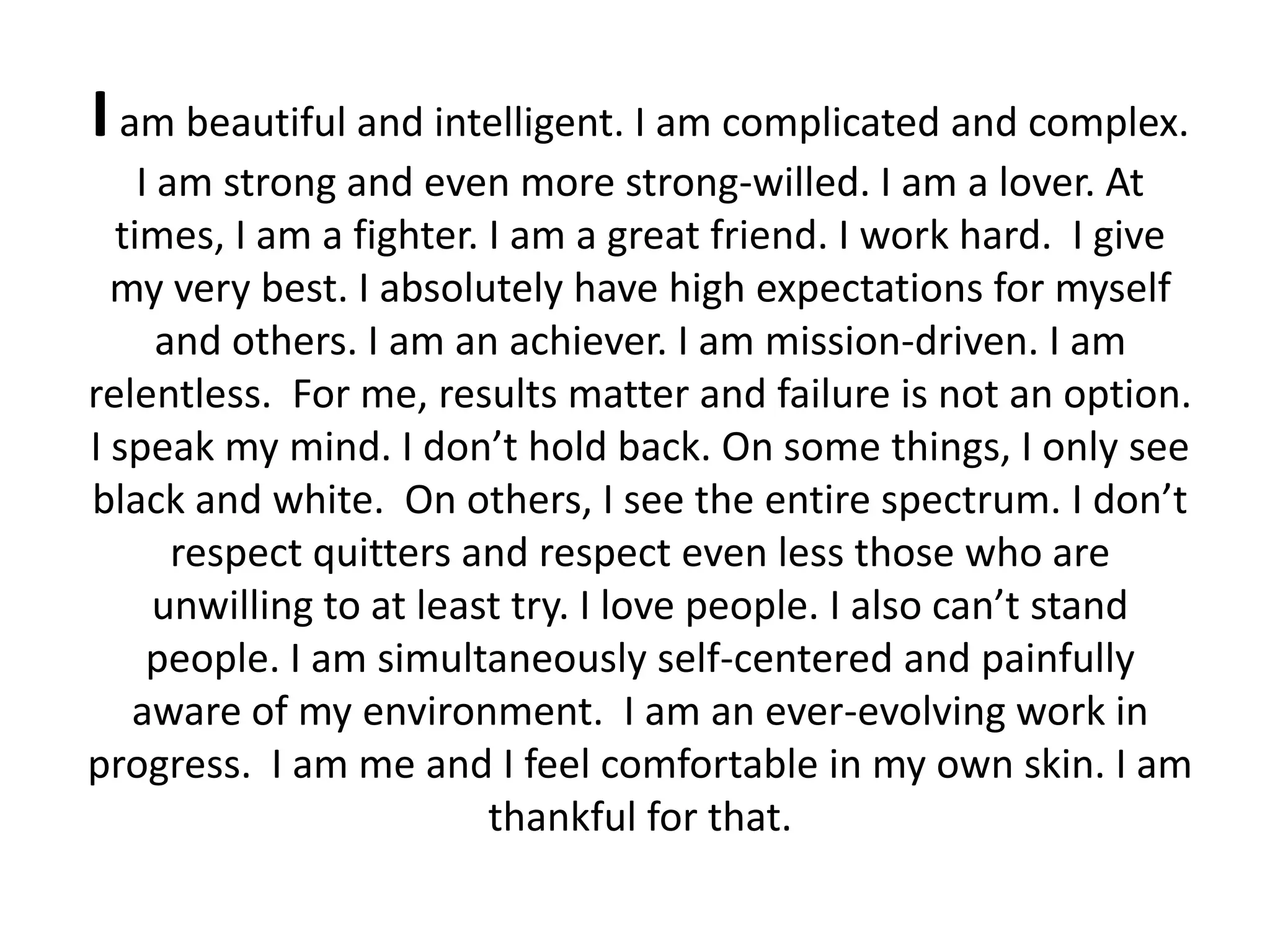 I am beautiful and intelligent. I am complicated and complex.
    I am strong and even more strong-willed. I am a lover. At
  times, I am a fighter. I am a great friend. I work hard. I give
  my very best. I absolutely have high expectations for myself
      and others. I am an achiever. I am mission-driven. I am
relentless. For me, results matter and failure is not an option.
I speak my mind. I don’t hold back. On some things, I only see
black and white. On others, I see the entire spectrum. I don’t
       respect quitters and respect even less those who are
     unwilling to at least try. I love people. I also can’t stand
     people. I am simultaneously self-centered and painfully
   aware of my environment. I am an ever-evolving work in
progress. I am me and I feel comfortable in my own skin. I am
                         thankful for that.
 