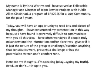 My name is Tynisha Worthy and I have served as Fellowship
Manager and Director of Team Service Projects with Public
Allies Cincinnati, a program of BRIDGES for a Just Community,
for the past 3 years.

Today, you will have an opportunity to read bits and pieces of
my thoughts. I have constructed my presentation in this way
because I have found it extremely difficult to communicate
with you all this year. I have often wondered if people truly
misunderstand the information and/or directives I give or if it
is just the nature of the group to challenge/question anything
that constitutes work, presents a challenge or has the
potential to stretch one’s comfort zone.

Here are my thoughts…I’m speaking (okay…typing my truth).
Read…or don’t…it is up to you.
 