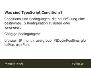 Was sind TypoScriptConditions?Conditions sind Bedingungen, die bei Erfüllung eine bestimmte TS Konfiguration zulassen oder ignorieren.Gängige Bedingungen:browser, IP, month, usergroup, PIDupinRootline, globalVar, userFunc