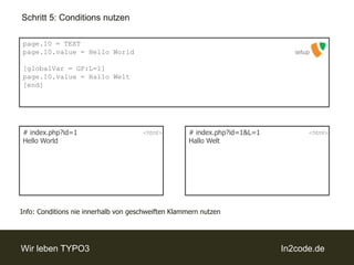 Schritt 5: Conditions nutzenpage.10 = TEXTpage.10.value = Hello World[globalVar = GP:L=1]page.10.value = Hallo Welt[end]setup# index.php?id=1Hello World# index.php?id=1&L=1Hallo Welt<html><html>Info: Conditionsnie innerhalb von geschweiften Klammern nutzen