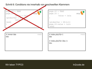 Schritt 6: Conditions nie innerhalb von geschweiften Klammernpage.10 = TEXTpage.10 {value = lala[globalVar = GP:L=1]value = lulu[end]}page.10 = TEXTpage.10 {value = lala}[globalVar = GP:L=1]page.10.value = lulu[end]setupsetup# immer lalalala# index.php?id=1lala# index.php?id=1&L=1lulu<html><html>