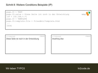Schritt 8: Weitere Conditions Beispiele (IP)page.10 = TEXTpage.10.value = Diese Seite ist noch in der Entwicklung[IP = 192.168.*.*]page.10 = TEMPLATEpage.10.template.file = fileadmin/template.html...[end]setup# IntranetAnythingelse# InternetDiese Seite ist noch in der Entwicklung<html><html>